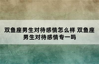 双鱼座男生对待感情怎么样 双鱼座男生对待感情专一吗